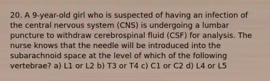 20. A 9-year-old girl who is suspected of having an infection of the central nervous system (CNS) is undergoing a lumbar puncture to withdraw cerebrospinal fluid (CSF) for analysis. The nurse knows that the needle will be introduced into the subarachnoid space at the level of which of the following vertebrae? a) L1 or L2 b) T3 or T4 c) C1 or C2 d) L4 or L5