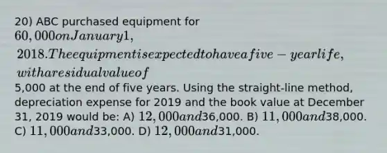 20) ABC purchased equipment for 60,000 on January 1, 2018. The equipment is expected to have a five-year life, with a residual value of5,000 at the end of five years. Using the straight-line method, depreciation expense for 2019 and the book value at December 31, 2019 would be: A) 12,000 and36,000. B) 11,000 and38,000. C) 11,000 and33,000. D) 12,000 and31,000.