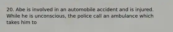 20. Abe is involved in an automobile accident and is injured. While he is unconscious, the police call an ambulance which takes him to