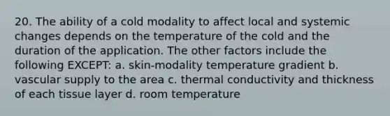 20. The ability of a cold modality to affect local and systemic changes depends on the temperature of the cold and the duration of the application. The other factors include the following EXCEPT: a. skin-modality temperature gradient b. vascular supply to the area c. thermal conductivity and thickness of each tissue layer d. room temperature