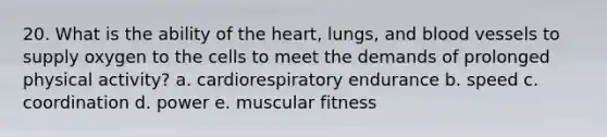 20. What is the ability of the heart, lungs, and blood vessels to supply oxygen to the cells to meet the demands of prolonged physical activity? a. cardiorespiratory endurance b. speed c. coordination d. power e. muscular fitness