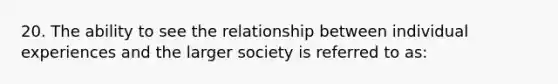 20. The ability to see the relationship between individual experiences and the larger society is referred to as: