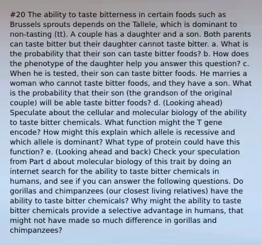 #20 The ability to taste bitterness in certain foods such as Brussels sprouts depends on the Tallele, which is dominant to non-tasting (tt). A couple has a daughter and a son. Both parents can taste bitter but their daughter cannot taste bitter. a. What is the probability that their son can taste bitter foods? b. How does the phenotype of the daughter help you answer this question? c. When he is tested, their son can taste bitter foods. He marries a woman who cannot taste bitter foods, and they have a son. What is the probability that their son (the grandson of the original couple) will be able taste bitter foods? d. (Looking ahead) Speculate about the cellular and molecular biology of the ability to taste bitter chemicals. What function might the T gene encode? How might this explain which allele is recessive and which allele is dominant? What type of protein could have this function? e. (Looking ahead and back) Check your speculation from Part d about molecular biology of this trait by doing an internet search for the ability to taste bitter chemicals in humans, and see if you can answer the following questions. Do gorillas and chimpanzees (our closest living relatives) have the ability to taste bitter chemicals? Why might the ability to taste bitter chemicals provide a selective advantage in humans, that might not have made so much difference in gorillas and chimpanzees?