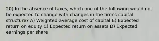 20) In the absence of taxes, which one of the following would not be expected to change with changes in the firm's capital structure? A) Weighted-average cost of capital B) Expected return on equity C) Expected return on assets D) Expected earnings per share