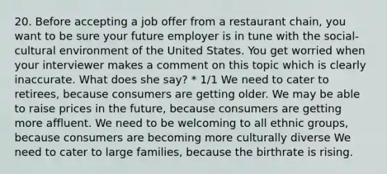 20. Before accepting a job offer from a restaurant chain, you want to be sure your future employer is in tune with the social-cultural environment of the United States. You get worried when your interviewer makes a comment on this topic which is clearly inaccurate. What does she say? * 1/1 We need to cater to retirees, because consumers are getting older. We may be able to raise prices in the future, because consumers are getting more affluent. We need to be welcoming to all ethnic groups, because consumers are becoming more culturally diverse We need to cater to large families, because the birthrate is rising.