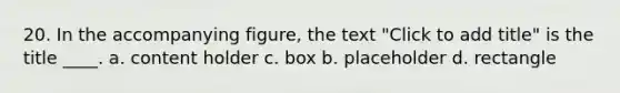 20. In the accompanying figure, the text "Click to add title" is the title ____. a. content holder c. box b. placeholder d. rectangle