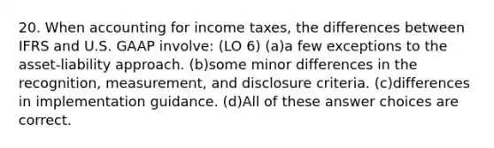 20. When accounting for income taxes, the differences between IFRS and U.S. GAAP involve: (LO 6) (a)a few exceptions to the asset-liability approach. (b)some minor differences in the recognition, measurement, and disclosure criteria. (c)differences in implementation guidance. (d)All of these answer choices are correct.