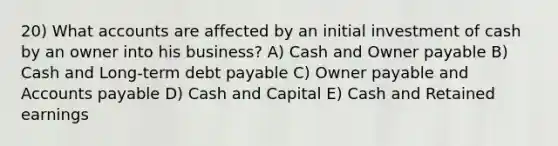 20) What accounts are affected by an initial investment of cash by an owner into his business? A) Cash and Owner payable B) Cash and Long-term debt payable C) Owner payable and Accounts payable D) Cash and Capital E) Cash and Retained earnings