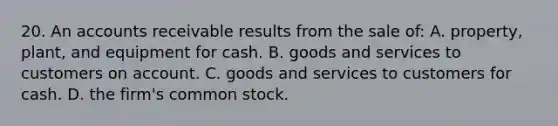 20. An accounts receivable results from the sale of: A. property, plant, and equipment for cash. B. goods and services to customers on account. C. goods and services to customers for cash. D. the firm's common stock.