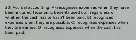 20) Accrual accounting: A) recognises expenses when they have been incurred (economic benefits used up), regardless of whether the cash has or hasn't been paid. B) recognises expenses when they are possible. C) recognises expenses when they are earned. D) recognises expenses when the cash has been paid.