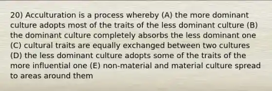 20) Acculturation is a process whereby (A) the more dominant culture adopts most of the traits of the less dominant culture (B) the dominant culture completely absorbs the less dominant one (C) cultural traits are equally exchanged between two cultures (D) the less dominant culture adopts some of the traits of the more influential one (E) non-material and material culture spread to areas around them