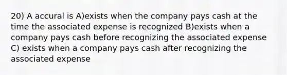 20) A accural is A)exists when the company pays cash at the time the associated expense is recognized B)exists when a company pays cash before recognizing the associated expense C) exists when a company pays cash after recognizing the associated expense