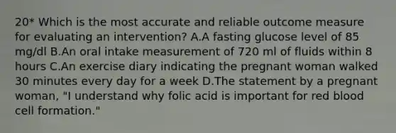 20* Which is the most accurate and reliable outcome measure for evaluating an intervention? A.A fasting glucose level of 85 mg/dl B.An oral intake measurement of 720 ml of fluids within 8 hours C.An exercise diary indicating the pregnant woman walked 30 minutes every day for a week D.The statement by a pregnant woman, "I understand why folic acid is important for red blood cell formation."