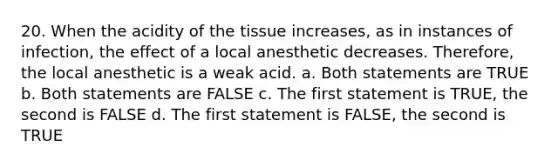 20. When the acidity of the tissue increases, as in instances of infection, the effect of a local anesthetic decreases. Therefore, the local anesthetic is a weak acid. a. Both statements are TRUE b. Both statements are FALSE c. The first statement is TRUE, the second is FALSE d. The first statement is FALSE, the second is TRUE