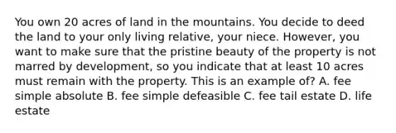 You own 20 acres of land in the mountains. You decide to deed the land to your only living relative, your niece. However, you want to make sure that the pristine beauty of the property is not marred by development, so you indicate that at least 10 acres must remain with the property. This is an example of? A. fee simple absolute B. fee simple defeasible C. fee tail estate D. life estate