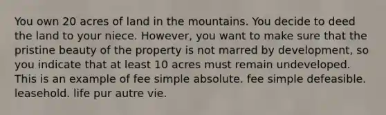 You own 20 acres of land in the mountains. You decide to deed the land to your niece. However, you want to make sure that the pristine beauty of the property is not marred by development, so you indicate that at least 10 acres must remain undeveloped. This is an example of fee simple absolute. fee simple defeasible. leasehold. life pur autre vie.