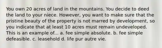 You own 20 acres of land in the mountains. You decide to deed the land to your niece. However, you want to make sure that the pristine beauty of the property is not marred by development, so you indicate that at least 10 acres must remain undeveloped. This is an example of... a. fee simple absolute. b. fee simple defeasible. c. leasehold d. life pur autre vie.