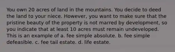 You own 20 acres of land in the mountains. You decide to deed the land to your niece. However, you want to make sure that the pristine beauty of the property is not marred by development, so you indicate that at least 10 acres must remain undeveloped. This is an example of a. fee simple absolute. b. fee simple defeasible. c. fee tail estate. d. life estate.