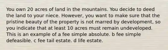 You own 20 acres of land in the mountains. You decide to deed the land to your niece. However, you want to make sure that the pristine beauty of the property is not marred by development, so you indicate that at least 10 acres must remain undeveloped. This is an example of a fee simple absolute. b fee simple defeasible. c fee tail estate. d life estate.