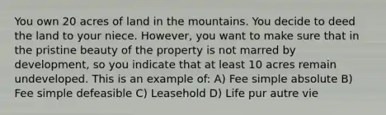 You own 20 acres of land in the mountains. You decide to deed the land to your niece. However, you want to make sure that in the pristine beauty of the property is not marred by development, so you indicate that at least 10 acres remain undeveloped. This is an example of: A) Fee simple absolute B) Fee simple defeasible C) Leasehold D) Life pur autre vie