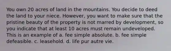 You own 20 acres of land in the mountains. You decide to deed the land to your niece. However, you want to make sure that the pristine beauty of the property is not marred by development, so you indicate that at least 10 acres must remain undeveloped. This is an example of a. fee simple absolute. b. fee simple defeasible. c. leasehold. d. life pur autre vie.