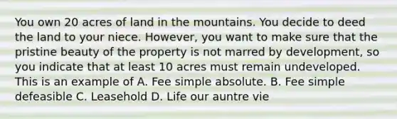 You own 20 acres of land in the mountains. You decide to deed the land to your niece. However, you want to make sure that the pristine beauty of the property is not marred by development, so you indicate that at least 10 acres must remain undeveloped. This is an example of A. Fee simple absolute. B. Fee simple defeasible C. Leasehold D. Life our auntre vie