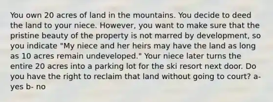 You own 20 acres of land in the mountains. You decide to deed the land to your niece. However, you want to make sure that the pristine beauty of the property is not marred by development, so you indicate "My niece and her heirs may have the land as long as 10 acres remain undeveloped." Your niece later turns the entire 20 acres into a parking lot for the ski resort next door. Do you have the right to reclaim that land without going to court? a- yes b- no