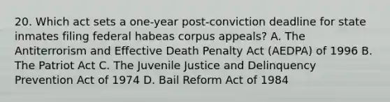 20. Which act sets a one-year post-conviction deadline for state inmates filing federal habeas corpus appeals? A. The Antiterrorism and Effective Death Penalty Act (AEDPA) of 1996 B. The Patriot Act C. The Juvenile Justice and Delinquency Prevention Act of 1974 D. Bail Reform Act of 1984