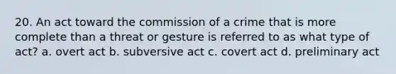 20. An act toward the commission of a crime that is more complete than a threat or gesture is referred to as what type of act? a. overt act b. subversive act c. covert act d. preliminary act