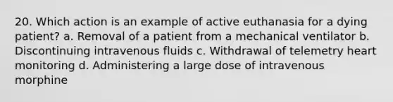 20. Which action is an example of active euthanasia for a dying patient? a. Removal of a patient from a mechanical ventilator b. Discontinuing intravenous fluids c. Withdrawal of telemetry heart monitoring d. Administering a large dose of intravenous morphine