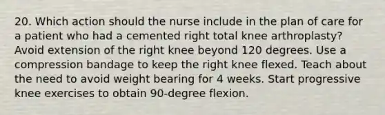 20. Which action should the nurse include in the plan of care for a patient who had a cemented right total knee arthroplasty? Avoid extension of the right knee beyond 120 degrees. Use a compression bandage to keep the right knee flexed. Teach about the need to avoid weight bearing for 4 weeks. Start progressive knee exercises to obtain 90-degree flexion.