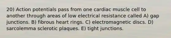 20) Action potentials pass from one cardiac muscle cell to another through areas of low electrical resistance called A) gap junctions. B) fibrous heart rings. C) electromagnetic discs. D) sarcolemma sclerotic plaques. E) tight junctions.