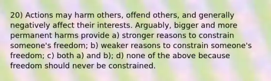 20) Actions may harm others, offend others, and generally negatively affect their interests. Arguably, bigger and more permanent harms provide a) stronger reasons to constrain someone's freedom; b) weaker reasons to constrain someone's freedom; c) both a) and b); d) none of the above because freedom should never be constrained.