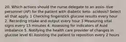 20. Which actions should the nurse delegate to an assis- tive personnel (AP) for the patient with diabetic keto- acidosis? Select all that apply. 1 Checking fingerstick glucose results every hour 2. Recording intake and output every hour 3 Measuring vital signs every 15 minutes 4. Assessing for indicators of Auid imbalance 5. Notifying the health care provider of changes in glucose level 6) Assisting the patient to reposition every 2 hours