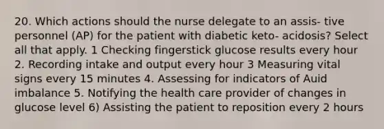 20. Which actions should the nurse delegate to an assis- tive personnel (AP) for the patient with diabetic keto- acidosis? Select all that apply. 1 Checking fingerstick glucose results every hour 2. Recording intake and output every hour 3 Measuring vital signs every 15 minutes 4. Assessing for indicators of Auid imbalance 5. Notifying the health care provider of changes in glucose level 6) Assisting the patient to reposition every 2 hours