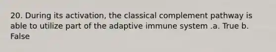 20. During its activation, the classical complement pathway is able to utilize part of the adaptive immune system .a. True b. False