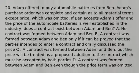 20. Adam offered to buy automobile batteries from Ben. Adam's purchase order was complete and certain as to all material terms except price, which was omitted. If Ben accepts Adam's offer and the price of the automobile batteries is well established in the industry, does a contract exist between Adam and Ben? A. No contract was formed between Adam and Ben B. A contract was formed between Adam and Ben only if it can be proved that the parties intended to enter a contract and orally discussed the price C . A contract was formed between Adam and Ben, but the price will be treated as a proposed addition to the contract which must be accepted by both parties D. A contract was formed between Adam and Ben even though the price term was omitted