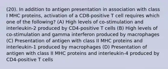 (20). In addition to antigen presentation in association with class I MHC proteins, activation of a CD8-positive T cell requires which one of the following? (A) High levels of co-stimulation and interleukin-2 produced by CD4-positive T cells (B) High levels of co-stimulation and gamma interferon produced by macrophages (C) Presentation of antigen with class II MHC proteins and interleukin-1 produced by macrophages (D) Presentation of antigen with class II MHC proteins and interleukin-4 produced by CD4-positive T cells