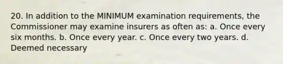 20. In addition to the MINIMUM examination requirements, the Commissioner may examine insurers as often as: a. Once every six months. b. Once every year. c. Once every two years. d. Deemed necessary