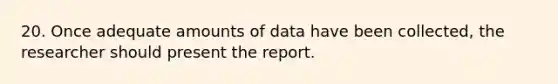 20. Once adequate amounts of data have been collected, the researcher should present the report.