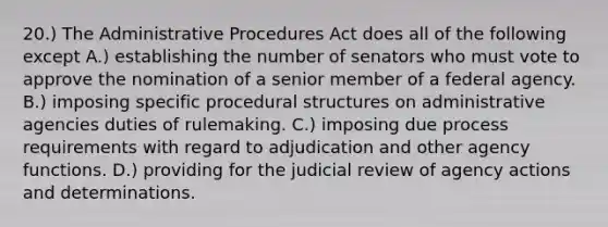 20.) The Administrative Procedures Act does all of the following except A.) establishing the number of senators who must vote to approve the nomination of a senior member of a federal agency. B.) imposing specific procedural structures on administrative agencies duties of rulemaking. C.) imposing due process requirements with regard to adjudication and other agency functions. D.) providing for the judicial review of agency actions and determinations.