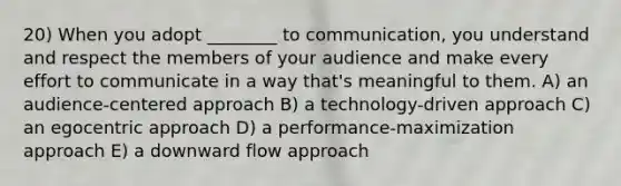 20) When you adopt ________ to communication, you understand and respect the members of your audience and make every effort to communicate in a way that's meaningful to them. A) an audience-centered approach B) a technology-driven approach C) an egocentric approach D) a performance-maximization approach E) a downward flow approach