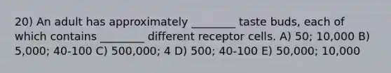 20) An adult has approximately ________ taste buds, each of which contains ________ different receptor cells. A) 50; 10,000 B) 5,000; 40-100 C) 500,000; 4 D) 500; 40-100 E) 50,000; 10,000