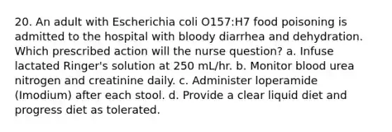 20. An adult with Escherichia coli O157:H7 food poisoning is admitted to the hospital with bloody diarrhea and dehydration. Which prescribed action will the nurse question? a. Infuse lactated Ringer's solution at 250 mL/hr. b. Monitor blood urea nitrogen and creatinine daily. c. Administer loperamide (Imodium) after each stool. d. Provide a clear liquid diet and progress diet as tolerated.