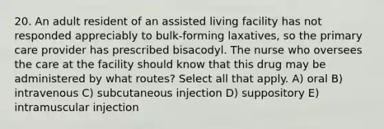 20. An adult resident of an assisted living facility has not responded appreciably to bulk-forming laxatives, so the primary care provider has prescribed bisacodyl. The nurse who oversees the care at the facility should know that this drug may be administered by what routes? Select all that apply. A) oral B) intravenous C) subcutaneous injection D) suppository E) intramuscular injection