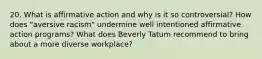 20. What is affirmative action and why is it so controversial? How does "aversive racism" undermine well intentioned affirmative action programs? What does Beverly Tatum recommend to bring about a more diverse workplace?