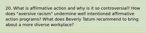 20. What is affirmative action and why is it so controversial? How does "aversive racism" undermine well intentioned affirmative action programs? What does Beverly Tatum recommend to bring about a more diverse workplace?