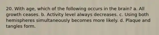 20. With age, which of the following occurs in the brain? a. All growth ceases. b. Activity level always decreases. c. Using both hemispheres simultaneously becomes more likely. d. Plaque and tangles form.