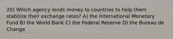 20) Which agency lends money to countries to help them stabilize their exchange rates? A) the International Monetary Fund B) the World Bank C) the Federal Reserve D) the Bureau de Change