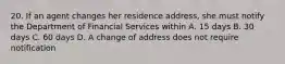 20. If an agent changes her residence address, she must notify the Department of Financial Services within A. 15 days B. 30 days C. 60 days D. A change of address does not require notification